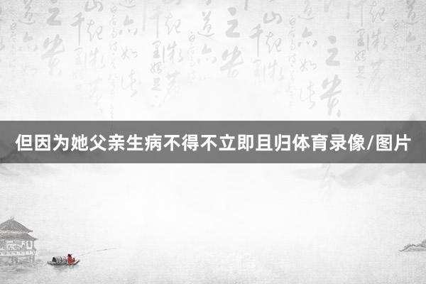 但因为她父亲生病不得不立即且归体育录像/图片