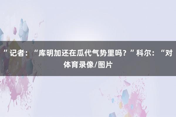 ”记者：“库明加还在瓜代气势里吗？”科尔：“对体育录像/图片