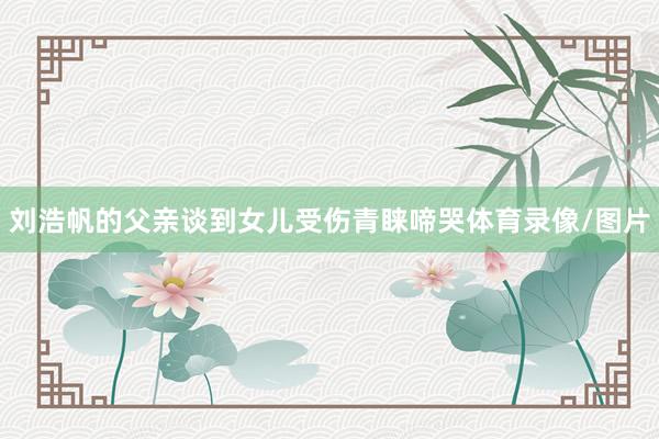 刘浩帆的父亲谈到女儿受伤青睐啼哭体育录像/图片