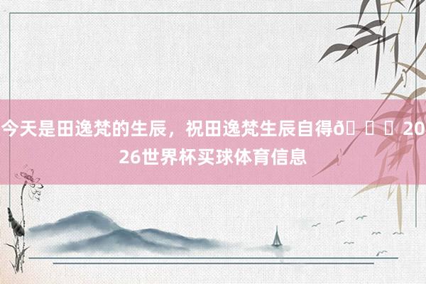 今天是田逸梵的生辰，祝田逸梵生辰自得🎂2026世界杯买球体育信息