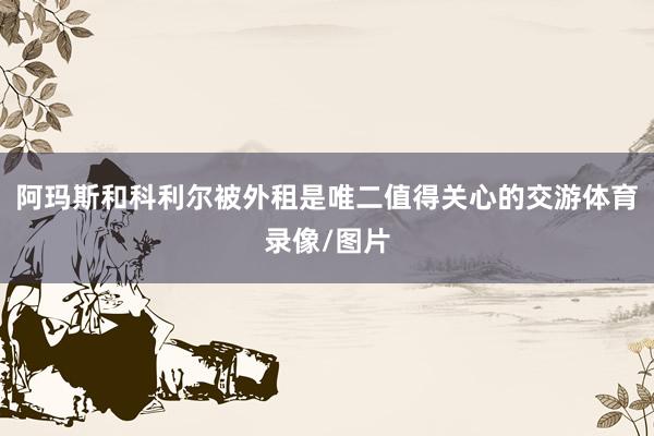 阿玛斯和科利尔被外租是唯二值得关心的交游体育录像/图片