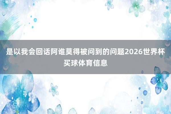 是以我会回话阿谁莫得被问到的问题2026世界杯买球体育信息