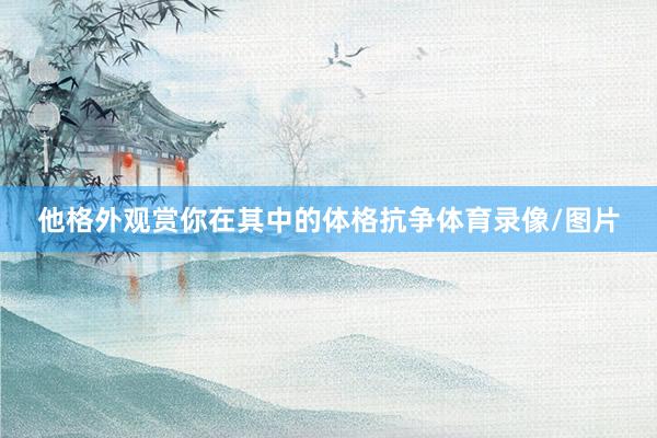 他格外观赏你在其中的体格抗争体育录像/图片
