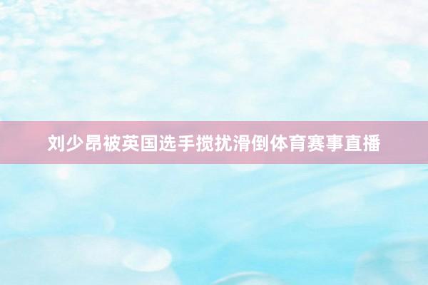 刘少昂被英国选手搅扰滑倒体育赛事直播