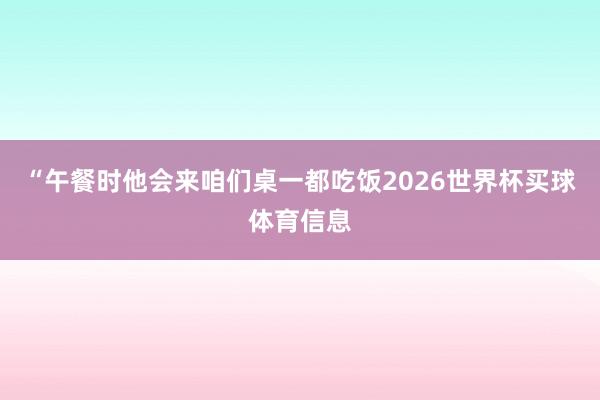 “午餐时他会来咱们桌一都吃饭2026世界杯买球体育信息