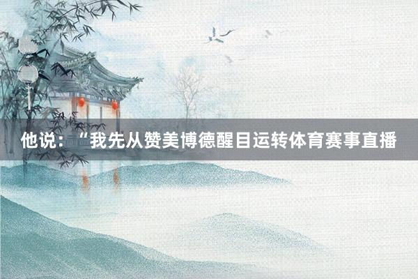 他说:“我先从赞美博德醒目运转体育赛事直播