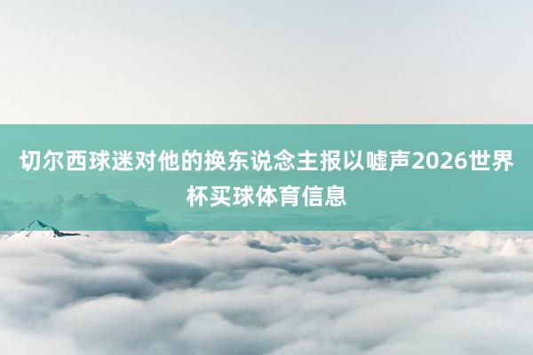 切尔西球迷对他的换东说念主报以嘘声2026世界杯买球体育信息