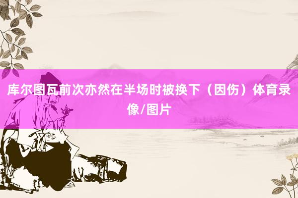 库尔图瓦前次亦然在半场时被换下（因伤）体育录像/图片