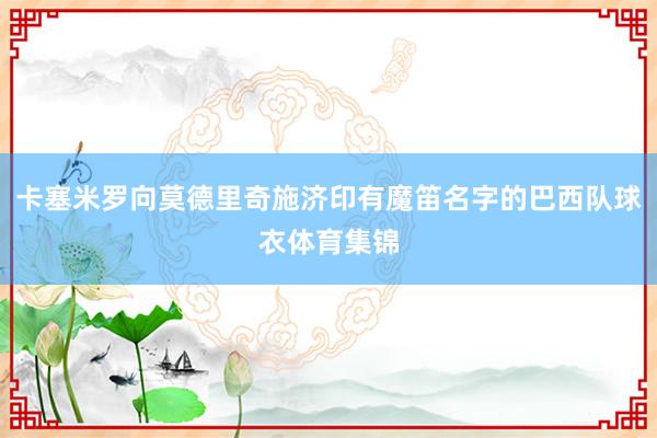卡塞米罗向莫德里奇施济印有魔笛名字的巴西队球衣体育集锦