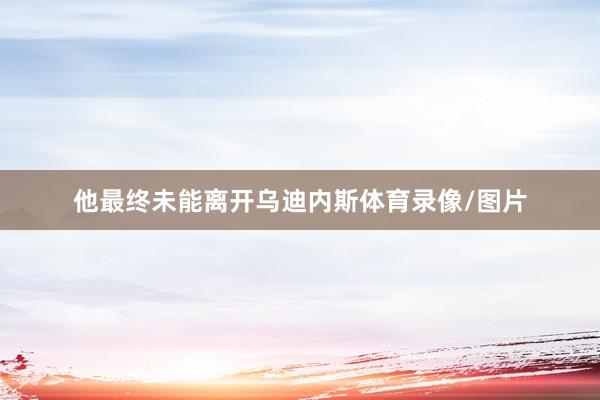 他最终未能离开乌迪内斯体育录像/图片