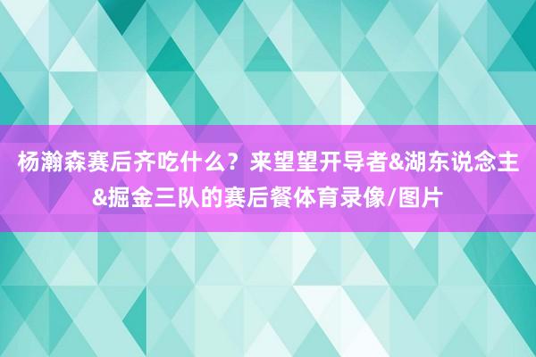 杨瀚森赛后齐吃什么？来望望开导者&湖东说念主&掘金三队的赛后餐体育录像/图片