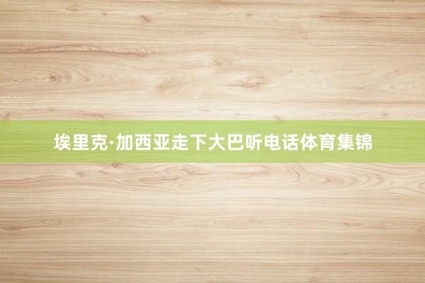 埃里克·加西亚走下大巴听电话体育集锦
