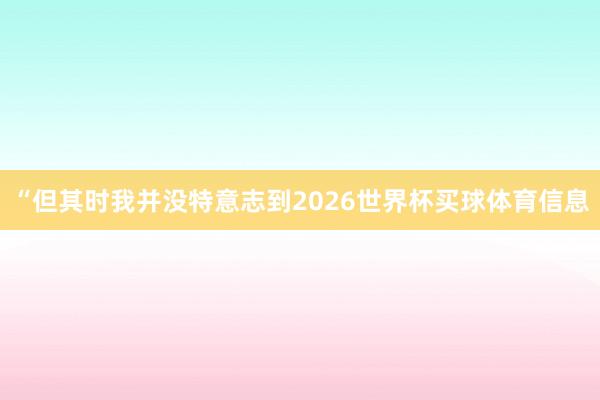 “但其时我并没特意志到2026世界杯买球体育信息