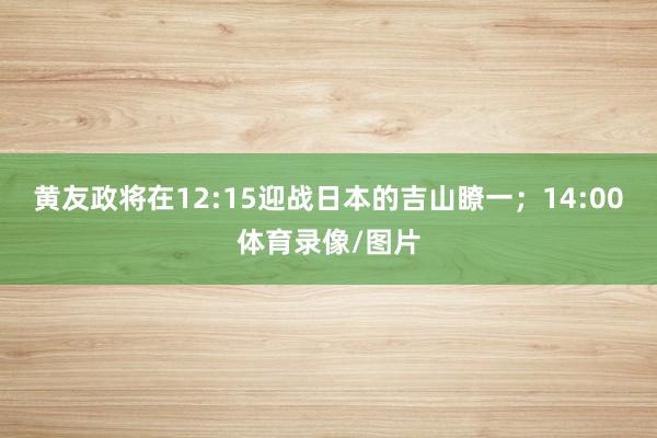 黄友政将在12:15迎战日本的吉山瞭一；14:00体育录像/图片