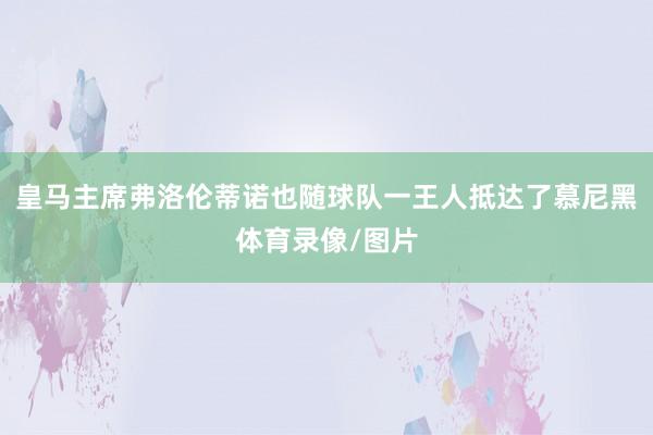 皇马主席弗洛伦蒂诺也随球队一王人抵达了慕尼黑体育录像/图片