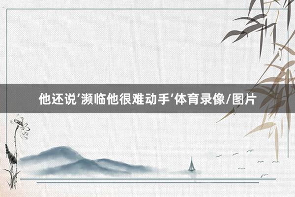 他还说‘濒临他很难动手’体育录像/图片