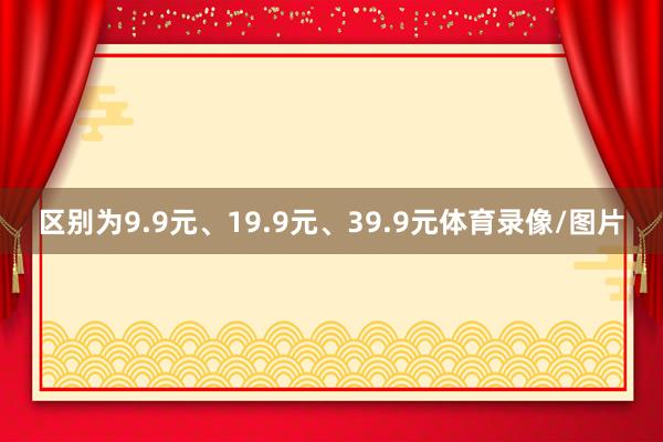 区别为9.9元、19.9元、39.9元体育录像/图片