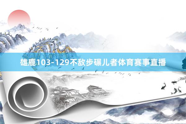 雄鹿103-129不敌步碾儿者体育赛事直播