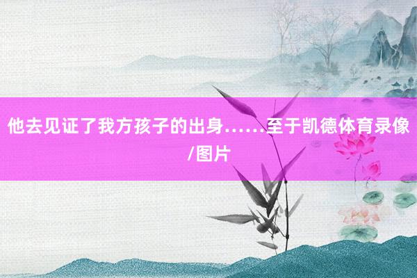 他去见证了我方孩子的出身……至于凯德体育录像/图片