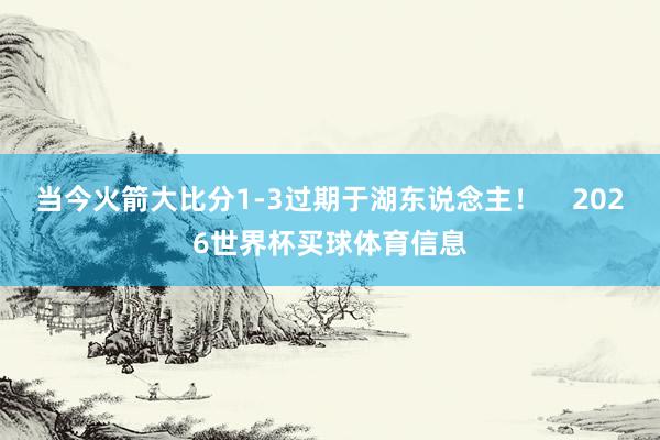 当今火箭大比分1-3过期于湖东说念主！    2026世界杯买球体育信息