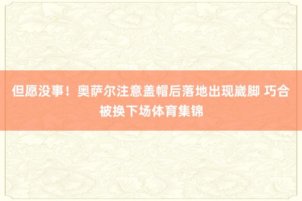 但愿没事!奥萨尔注意盖帽后落地出现崴脚 巧合被换下场体育集锦