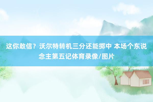 这你敢信？沃尔特转机三分还能掷中 本场个东说念主第五记体育录像/图片
