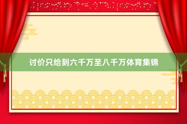 讨价只给到六千万至八千万体育集锦