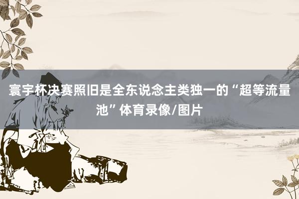 寰宇杯决赛照旧是全东说念主类独一的“超等流量池”体育录像/图片