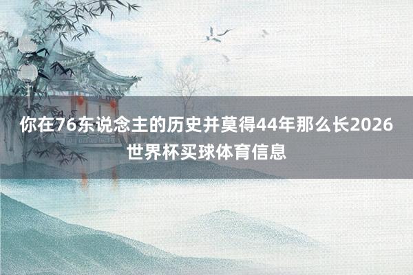 你在76东说念主的历史并莫得44年那么长2026世界杯买球体育信息
