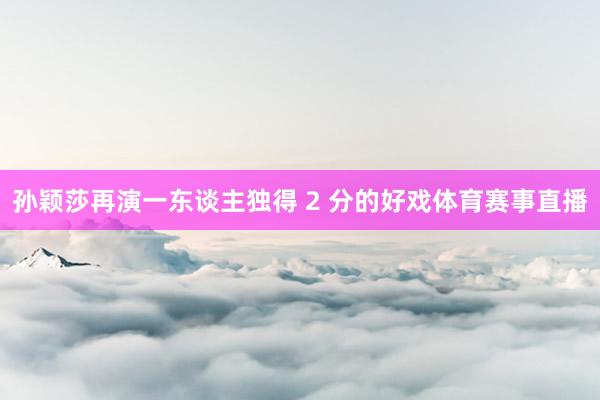 孙颖莎再演一东谈主独得 2 分的好戏体育赛事直播