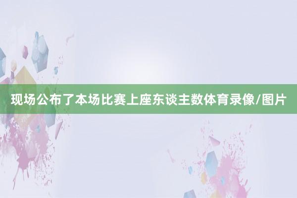 现场公布了本场比赛上座东谈主数体育录像/图片