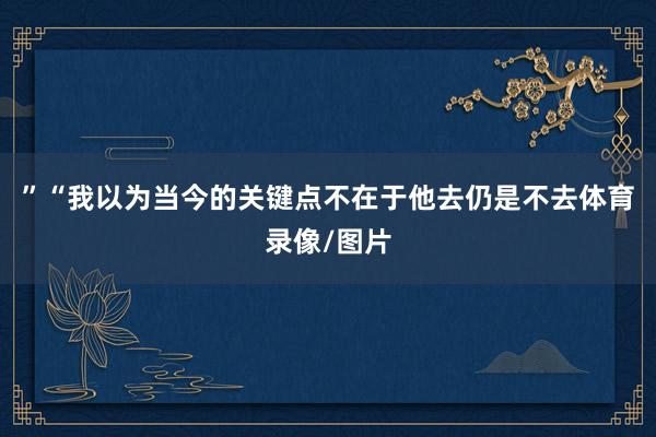 ”“我以为当今的关键点不在于他去仍是不去体育录像/图片