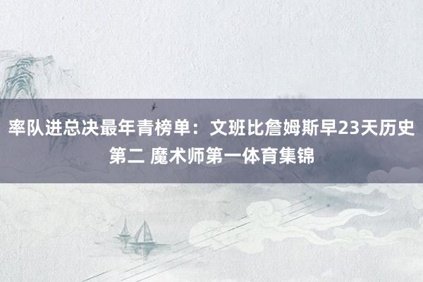率队进总决最年青榜单：文班比詹姆斯早23天历史第二 魔术师第一体育集锦