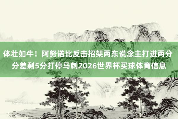 体壮如牛！阿努诺比反击招架两东说念主打进两分 分差剩5分打停马刺2026世界杯买球体育信息