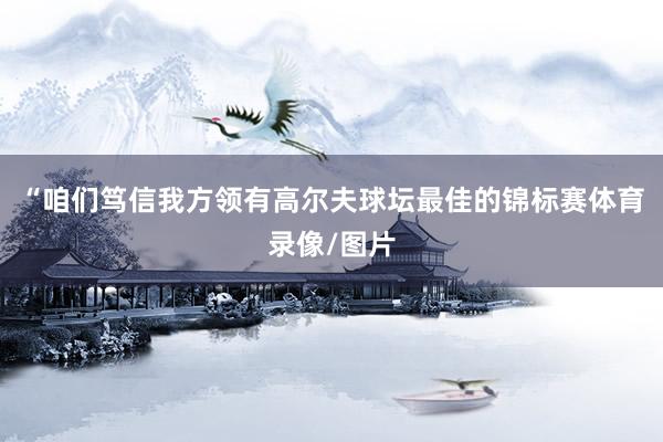 “咱们笃信我方领有高尔夫球坛最佳的锦标赛体育录像/图片